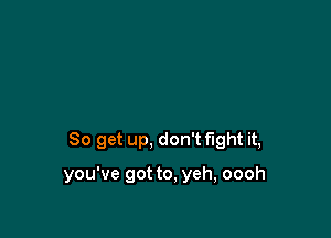 So get up, don't fight it,

you've got to, yeh, oooh