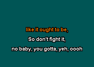 like it ought to be,
So don't fight it,

no baby, you gotta, yeh, oooh