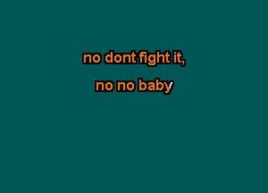 no dont fight it,

no no baby