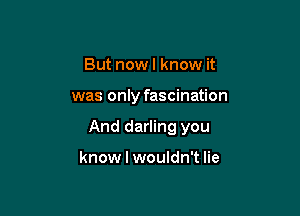 But now I know it

was only fascination

And darling you

know I wouldn't lie