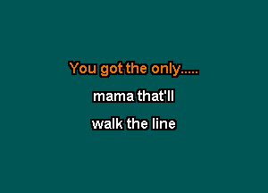 You got the only .....

mama that'll

walk the line