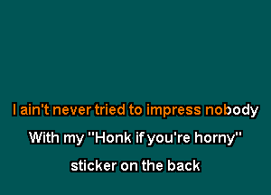 lain't never tried to impress nobody

With my Honk ifyou're horny

sticker on the back