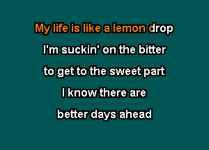 My life is like a lemon drop

I'm suckin' on the bitter
to get to the sweet part
I know there are

better days ahead