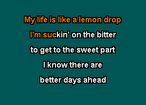 My life is like a lemon drop

I'm suckin' on the bitter
to get to the sweet part
I know there are

better days ahead