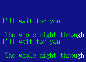 I ll wait for you

The whole night through
I ll wait for you

The whole night through