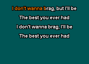 I don't wanna brag, but I'll be

The best you ever had
Idon't wanna brag, I'll be

The best you ever had