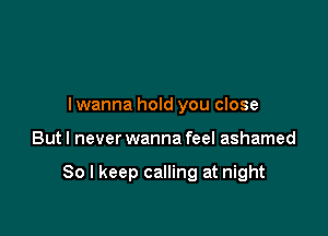 I wanna hold you close

Butl never wanna feel ashamed

So I keep calling at night