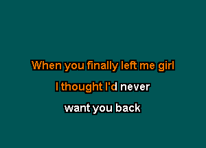 When you finally left me girl

lthought I'd never

want you back