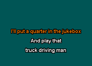 I'll put a quarter in the jukebox

And play that

truck driving man