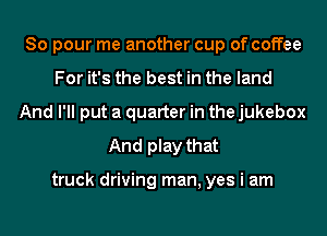 So pour me another cup of coffee
For it's the best in the land
And I'll put a quarter in the jukebox
And play that

truck driving man, yes i am