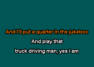 And I'll put a quarter in the jukebox
And play that

truck driving man, yes i am