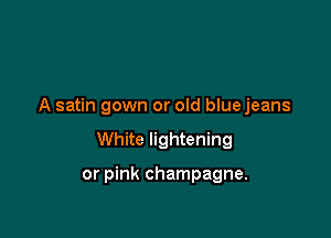 A satin gown or old blue jeans

White lightening

or pink champagne.