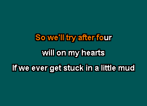 So we'll try after four

will on my hearts

Ifwe ever get stuck in a little mud