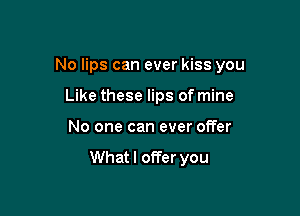 No lips can ever kiss you

Like these lips of mine
No one can ever offer

Whatl offer you