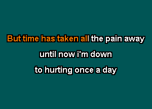 But time has taken all the pain away

until now i'm down

to hurting once a day