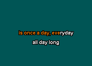 is once a day, everyday

all day long