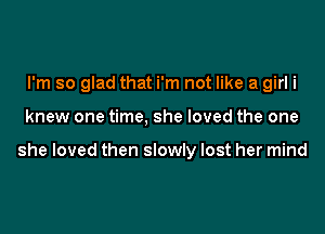 I'm so glad that i'm not like a girl i

knew one time, she loved the one

she loved then slowly lost her mind