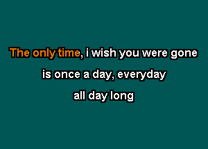 The only time, i wish you were gone

is once a day, everyday

all day long