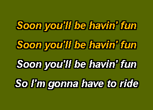 Soon you'l'lr be havin' fun
Soon you'l'lr be havin' fun
Soon you'l'lr be havin' fun

So I'm gonna have to ride