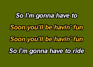 So I'm gonna have to

Soon you?! be havin' fun
Soon you'll be havin' fun

So I'm gonna have to ride