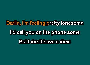 Darlin, Pm feeling pretty lonesome

Pd call you on the phone some

But! don't have a dime