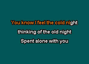 You know I feel the cold night
thinking ofthe old night

Spent alone with you