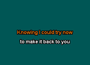 Knowing I could try now

to make it back to you