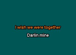 I wish we were together

Darlin mine