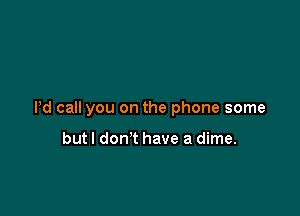 Pd call you on the phone some

but I don't have a dime.