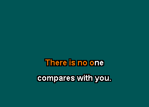 There is no one

compares with you.
