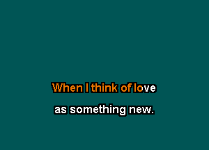 When lthink oflove

as something new.