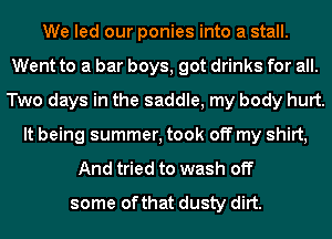 We led our ponies into a stall.
Went to a bar boys, got drinks for all.
Two days in the saddle, my body hurt.
It being summer, took off my shirt,
And tried to wash off
some of that dusty dirt.