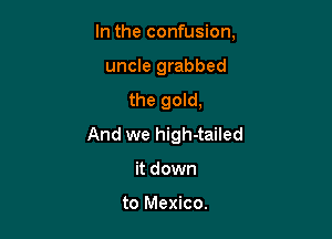 In the confusion,

uncle grabbed
the gold,
And we high-tailed
it down

to Mexico.