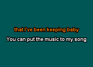 that I've been keeping baby

You can put the music to my song