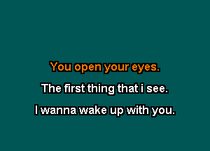 You open your eyes.
The first thing that i see.

I wanna wake up with you.