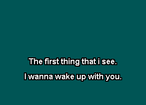 The first thing that i see.

I wanna wake up with you.