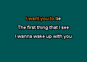 Iwant you to be
The first thing that I see

I wanna wake up with you
