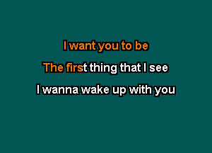 Iwant you to be
The first thing that I see

I wanna wake up with you