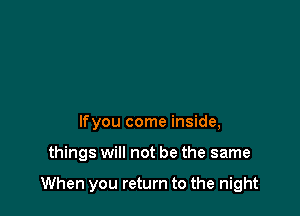 lfyou come inside,

things will not be the same

When you return to the night