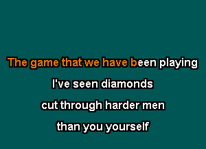 The game that we have been playing

I've seen diamonds
cutthrough harder men

than you yourself