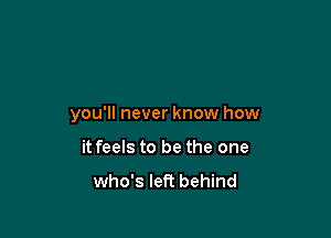 you'll never know how

it feels to be the one

who's left behind