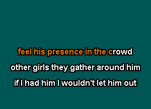 feel his presence in the crowd

other girls they gather around him

ifl had him I wouldn't let him out