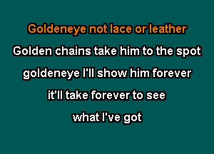 Goldeneye not lace or leather
Golden chains take him to the spot
goldeneye I'll show him forever
it'll take forever to see

what I've got