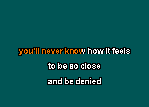 you'll never know how it feels

to be so close

and be denied