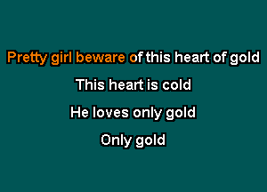 Pretty girl beware ofthis heart of gold
This heart is cold

He loves only gold

Only gold