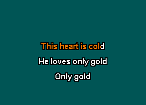 This heart is cold

He loves only gold

Only gold