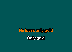 He loves only gold

Only gold