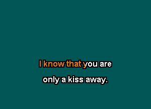 I know that you are

only a kiss away.