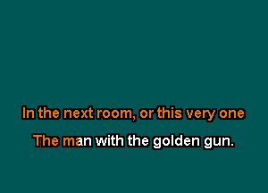 In the next room, or this very one

The man with the golden gun.