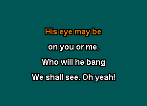 His eye may be

on you or me.

Who will he bang
We shall see. Oh yeah!